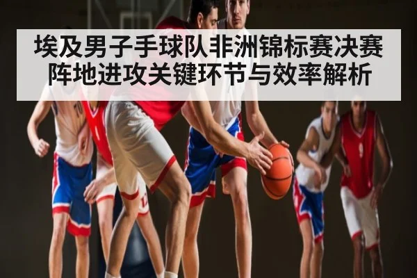 埃及男子手球队非洲锦标赛决赛阵地进攻关键环节与效率解析